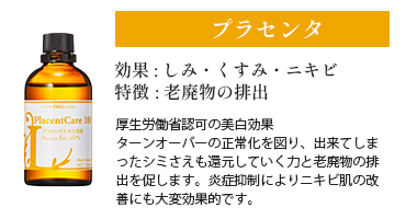 プラセンタ
効果 : しみ・くすみ・ニキビ
特徴 : 老廃物の排出
厚生労働省認可の美白効果
ターンオーバーの正常化を図り、出来てしまったシミさえも還元していく力と老廃物の排出を促します。炎症抑制によりニキビ肌の改善にも大変効果的です。