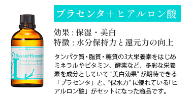 プラセンタ＋ヒアルロン酸
効果 : 保湿・美白
特徴 : 水分保持力と還元力の向上
タンパク質・脂質・糖質の3大栄養素をはじめミネラルやビタミン、酵素など、多彩な栄養素を成分としていて "美白効果” が期待できる「プラセンタ」と、”保水力” に優れている「ヒアルロン酸」がセットになった商品です。