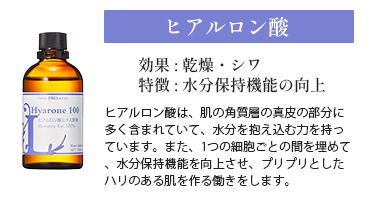 ヒアルロン酸。効果は乾燥とシワ。特徴は水分保持機能の向上。
ヒアルロン酸は、肌の角質層の真皮の部分に多く含まれていて、水分を抱え込む力を持っています。また、1つの細胞ごとの間を埋めて、水分保持機能を向上させ、プリプリとしたハリのある肌を作る働きをします。